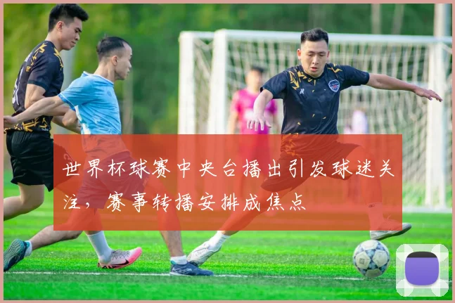 世界杯球赛中央台播出引发球迷关注，赛事转播安排成焦点