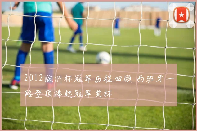 2012欧洲杯冠军历程回顾 西班牙一路登顶捧起冠军奖杯