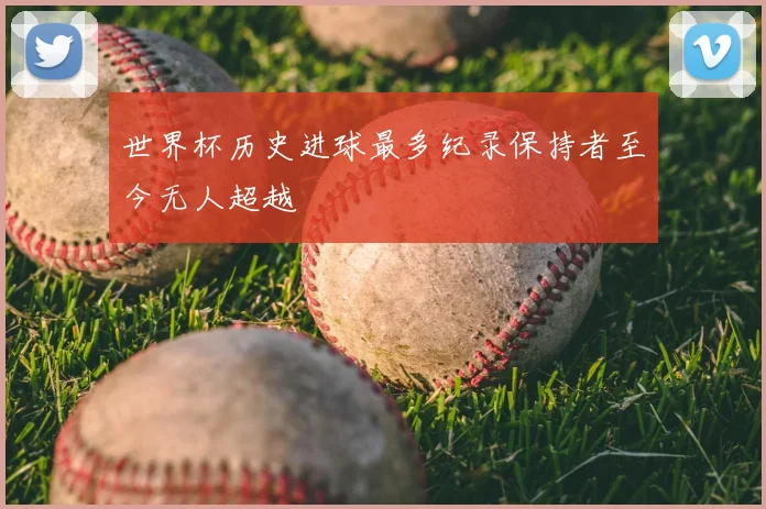 世界杯历史进球最多纪录保持者至今无人超越