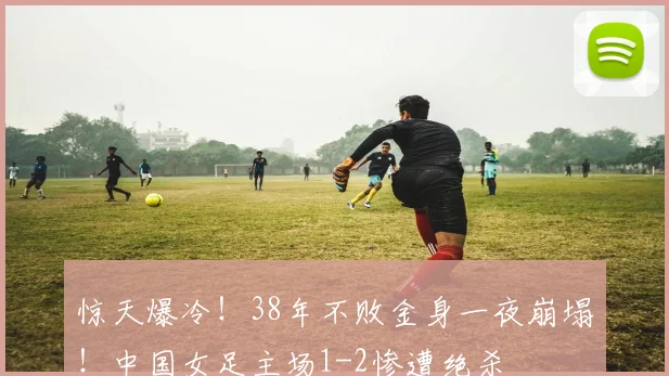 惊天爆冷!38年不败金身一夜崩塌!中国女足主场1-2惨遭绝杀