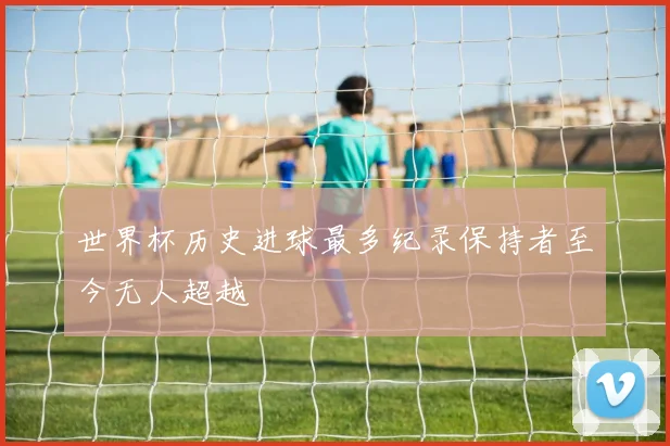 世界杯历史进球最多纪录保持者至今无人超越